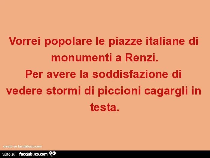 Vorrei popolare le piazze italiane di monumenti a renzi. Per avere la soddisfazione di vedere stormi di piccioni cagargli in testa