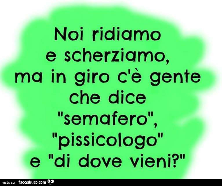 Noi ridiamo e scherziamo ma in giro c'è gente che dice semafero, pissicologo e di dove vieni?