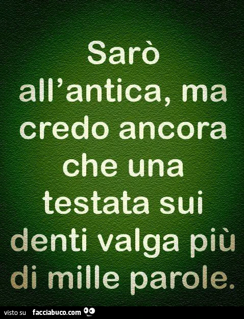 Sarò all'antica, ma credo ancora che una testata sui denti valga più di mille parole