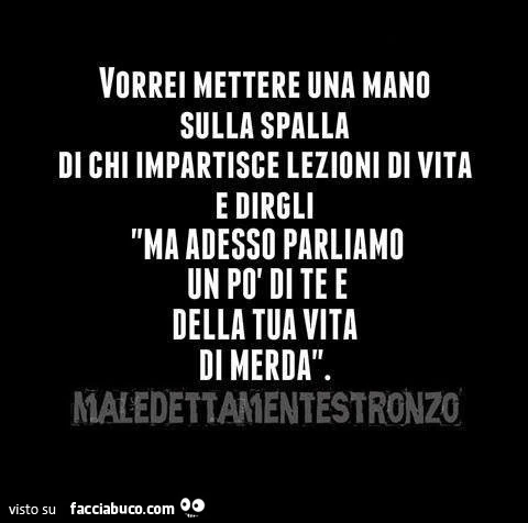 Vorrei mettere una mano sulla spalla di chi impartisce lezioni di vita e dirgli ma adesso parliamo un po' di te e della tua vita di merda