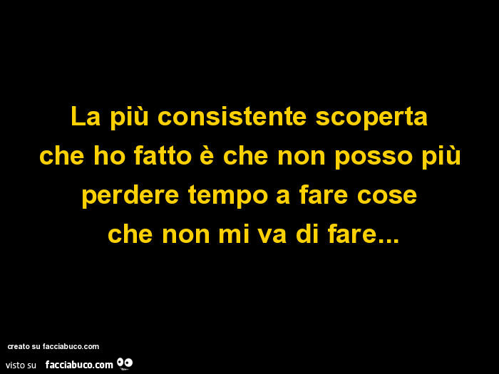 La più consistente scoperta che ho fatto è che non posso più perdere tempo a fare cose che non mi va di fare