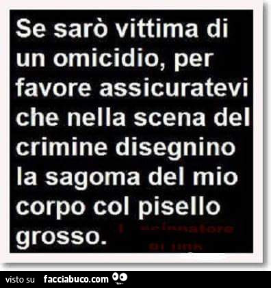 Se sarò vittima di un omicidio, per favore assicuratevi che nella scena del crimine disegnino la sagoma del mio corpo col pisello grosso