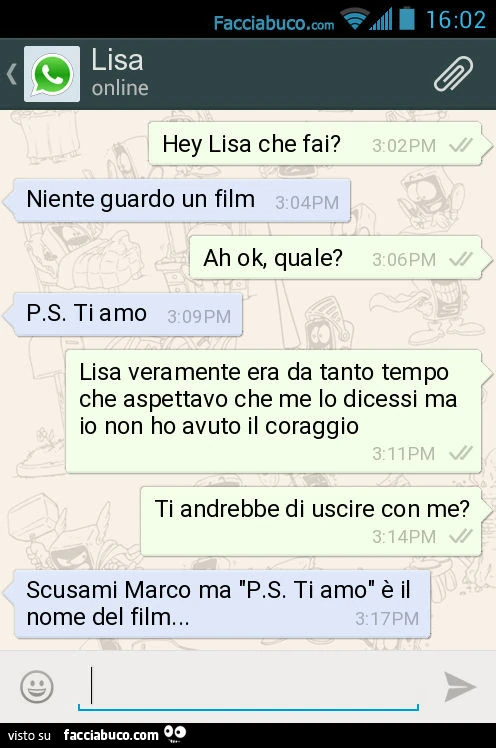 Hey Lisa che fai? Niente guardo un film. Ah ok, quale? P.S. Ti amo. Lisa veramente era da tanto tempo che aspettavo che me lo dicessi ma io non ho avuto il coraggio. Ti andrebbe di uscire con me? Scusami Marco ma "P.S. Ti amo" è il nome del film