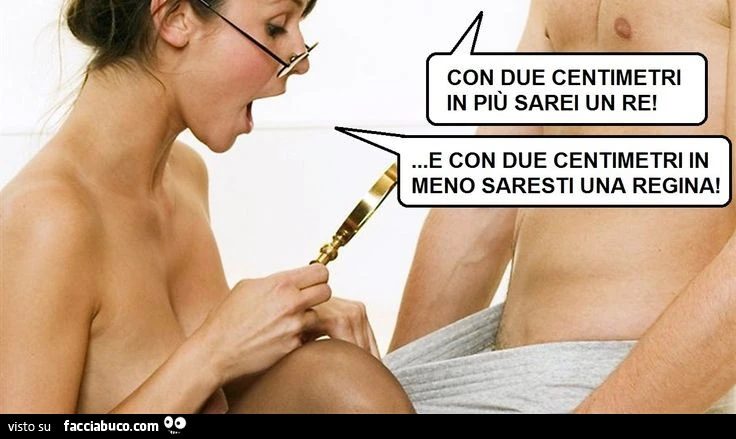 Con due centimetri in più sarei un re! E con due centimetri in meno saresti una regina