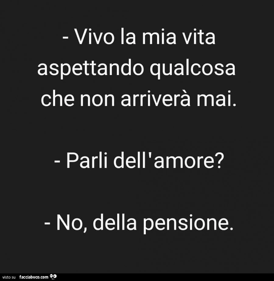 Vivo la mia vita aspettando qualcosa che non arriverà mai. Parli dell'amore? No, della pensione