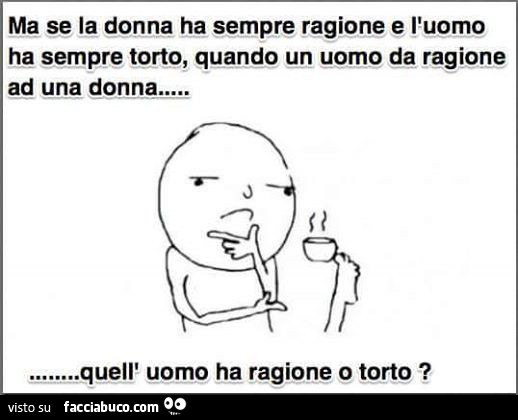 Ma se la donna ha sempre ragione e l'uomo ha sempre torto, quando un uomo da ragione ad una donna quell'uomo ha ragione o torto?