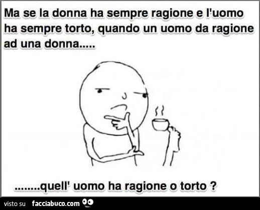 Ma se la donna ha sempre ragione e l'uomo ha sempre torto, quando un uomo da ragione ad una donna quell'uomo ha ragione o torto?