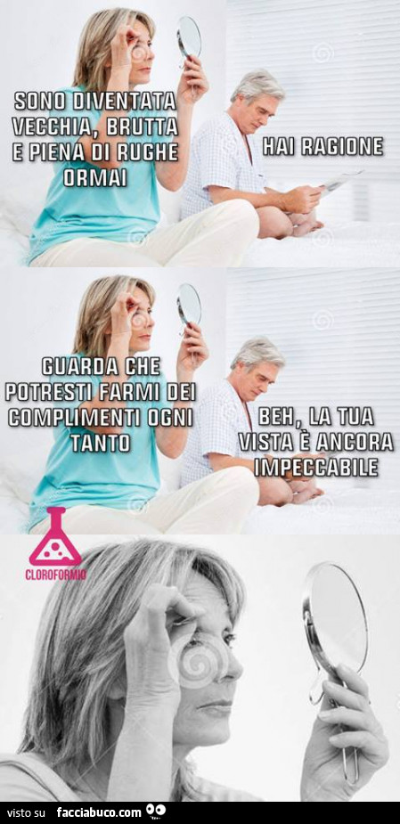 Sono diventata vecchia, brutta e piena di rughe ormai. Hai ragione. Guarda che potresti farmi dei complimenti ogni tanto. Beh, la tua vista è ancora impeccabile