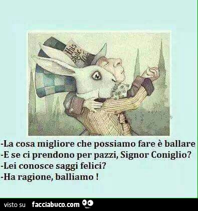 La cosa migliore che possiamo fare è ballare. E se ci prendono per pazzi, Signor Coniglio? Lei conosce saggi felici? Ha ragione, balliamo