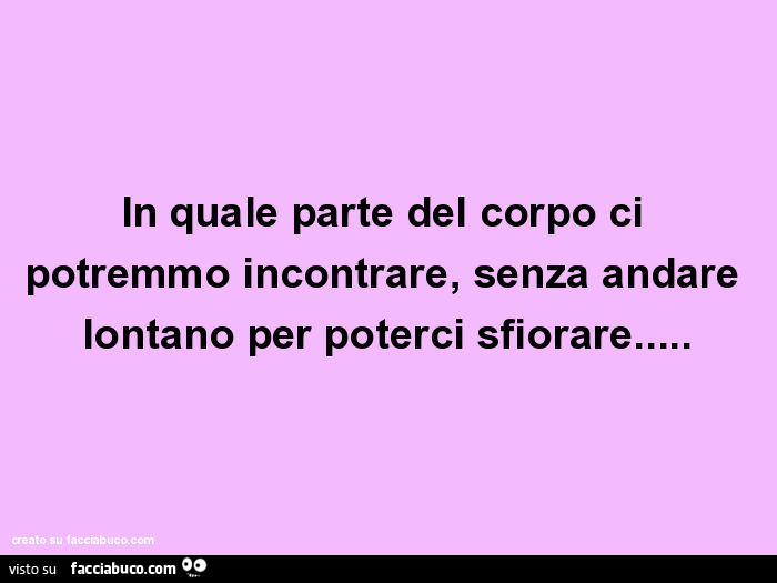 In quale parte del corpo ci potremmo incontrare, senza andare lontano per poterci sfiorare