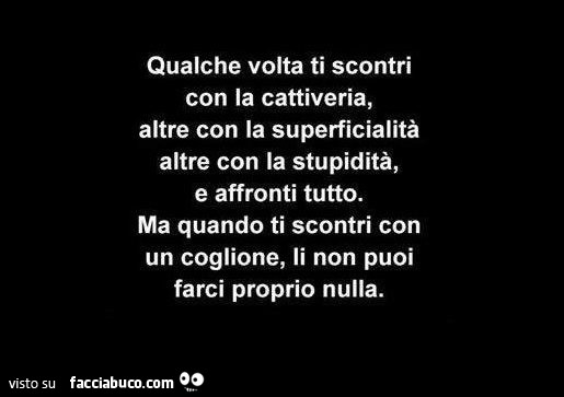 Qualche volta ti scontri con la cattiveria, altre con la superficialità altre con la stupidità, e affronti tutto. Ma quando ti scontri con un coglione, li non puoi farci proprio nulla