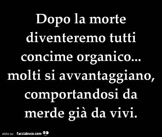 Dopo la morte diventeremo tutti concime organico, molti si avvantaggiano comportandosi da merde già da vivi