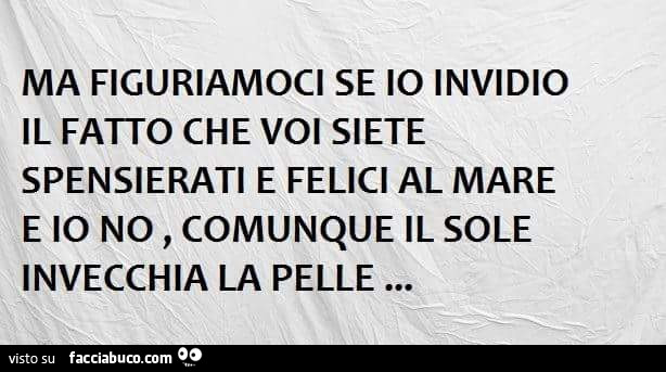 Ma figuriamoci se io invidio il fatto che voi siete spensierati e felici al mare e io no, comunque il sole invecchia la pelle