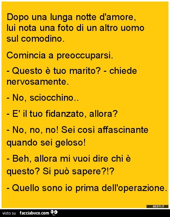 Dopo una lunga notte d'amore, lui nota una foto di un altro uomo sul comodino. Comincia a preoccuparsi. Questo è tuo marito? Chiede nervosamente. No, sciocchino. È Il tuo fidanzato, allora? No, no, no! Sei così affascinante quando sei geloso! Beh, al