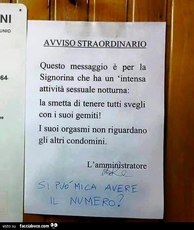 Avviso Straordinario. Questo messaggio è per la signorina che ha un'intensa attività sessuale nottura: la smetta di tenere tutti svegli con i suoi gemiti. I suoi orgasmi non riguardano gli altri condomini. L'amministratore. Si può mica avere il 