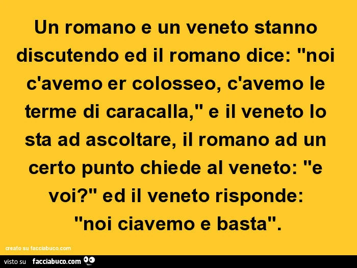 Un romano e un veneto stanno discutendo ed il romano dice: "noi c'avemo er colosseo, c'avemo le terme di caracalla," e il veneto lo sta ad ascoltare, il romano ad un certo punto chiede al veneto: "e voi?" Ed il veneto rispond