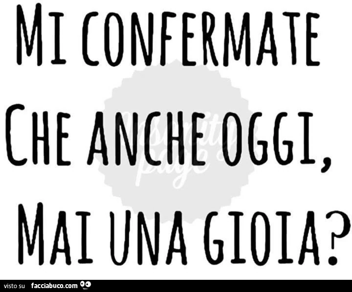 Mi confermate che anche oggi, mai una gioia?