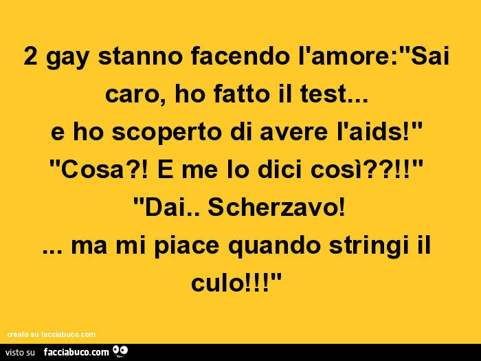 2 gay stanno facendo l'amore:"sai caro, ho fatto il test&hellip; e ho scoperto di avere l'aids!" "Cosa?! E me lo dici così?!" "Dai. Scherzavo! &hellip; ma mi piace quando stringi il culo!"