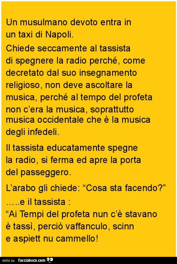 Un musulmano devoto entra in un taxi di napoli. Chiede seccamente al tassista di spegnere la radio perché, come decretato dal suo insegnamento religioso, non deve ascoltare la musica, perché al tempo del profeta non c'era la musica, soprattutto music