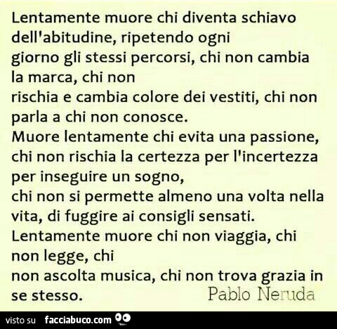 Lentamente muore chi diventa schiavo dell'abitudine, ripetendo ogni giorno gli stessi percorsi, chi non cambia la marca, chi non rischia e cambia colore dei vestiti