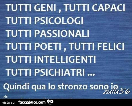 Tutti geni, tutti capaci, tutti psicologi, tutti passionali, tutti poeti, tutti felici, tutti intelligenti, tutti psichiatri. Quindi qua lo stronzo sono io