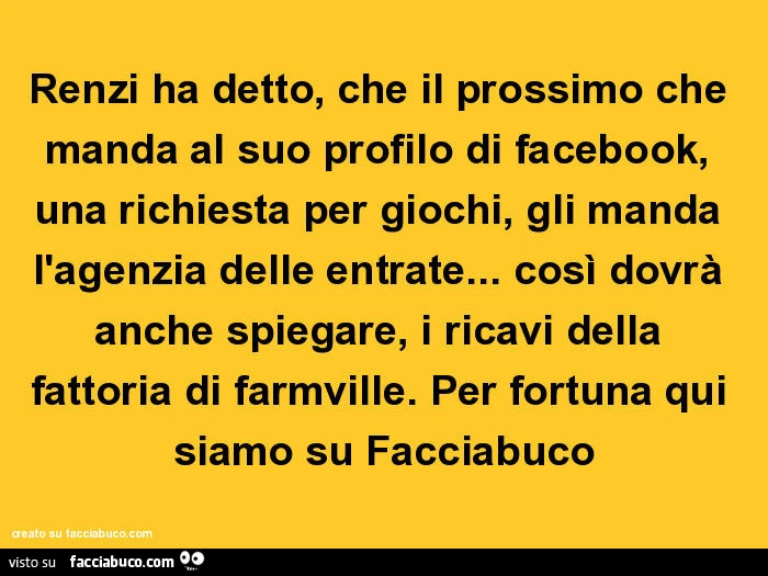 Renzi ha detto, che il prossimo che manda al suo profilo di facebook, una richiesta per giochi, gli manda l'agenzia delle entrate&hellip; così dovrà anche spiegare, i ricavi della fattoria di farmville. Per fortuna qui siamo su facciabuco