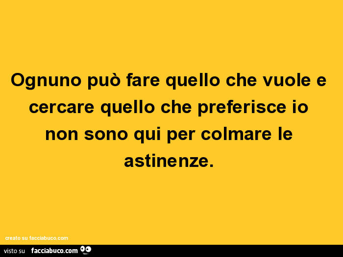 Ognuno può fare quello che vuole e cercare quello che preferisce io non sono qui per colmare le astinenze