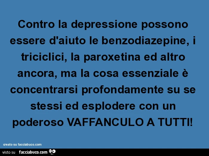 Contro la depressione possono essere d'aiuto le benzodiazepine, i triciclici, la paroxetina ed altro ancora, ma la cosa essenziale è concentrarsi profondamente su se stessi ed esplodere con un poderoso vaffanculo a tutti