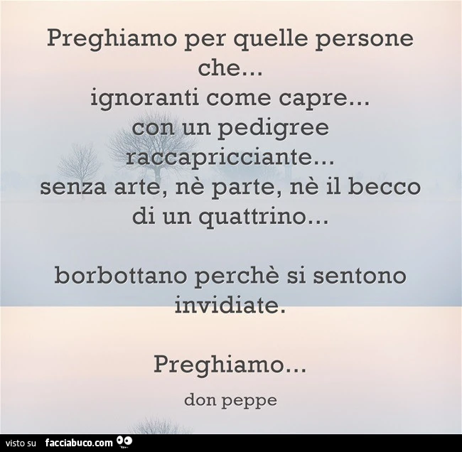 Preghiamo per quelle persone che ignoranti come capre con un pedigree raccapricciante, senza arte, ne parte, ne il becco di un quattrino borbottano perchè si sentono invidiate. Preghiamo