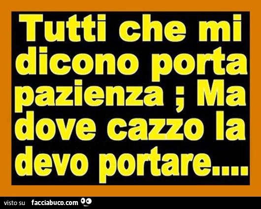 Tutti che mi dicono porta pazienza; ma dove cazzo la devo portare?
