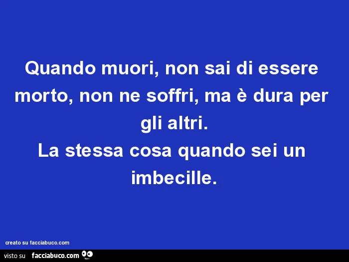 Quando muori, non sai di essere morto, non ne soffri, ma è dura per gli altri. La stessa cosa quando sei un imbecille