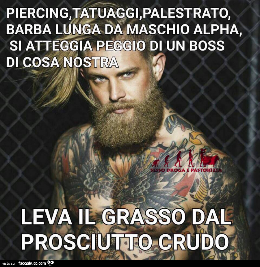 Piercing, tatuaggi, palestrato, barba lunga da maschio alpha, si atteggia peggio di un boss di cosa nostra. Leva il grasso dal prosciutto crudo