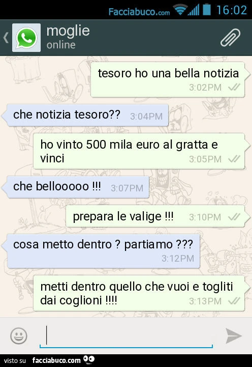 Tesoro ho una bella notizia. Che notizia tesoro? Ho vinto 500 mila euro al gratta e vinci. Che bellooooo ! Prepara le valige ! Cosa metto dentro ? Partiamo ? Metti dentro quello che vuoi e togliti dai coglioni